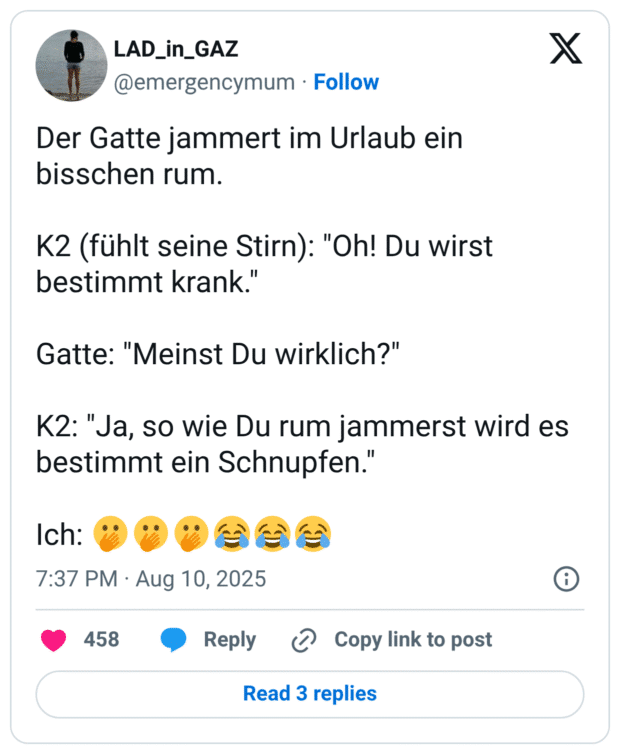 Der Gatte jammert im Urlaub ein bisschen rum. K2 (fühlt seine Stirn): "Oh! Du wirst bestimmt krank." Gatte: "Meinst Du wirklich?" K2: "Ja, so wie Du rum jammerst wird es bestimmt ein Schnupfen." Ich: 🫢🫢🫢😂😂😂