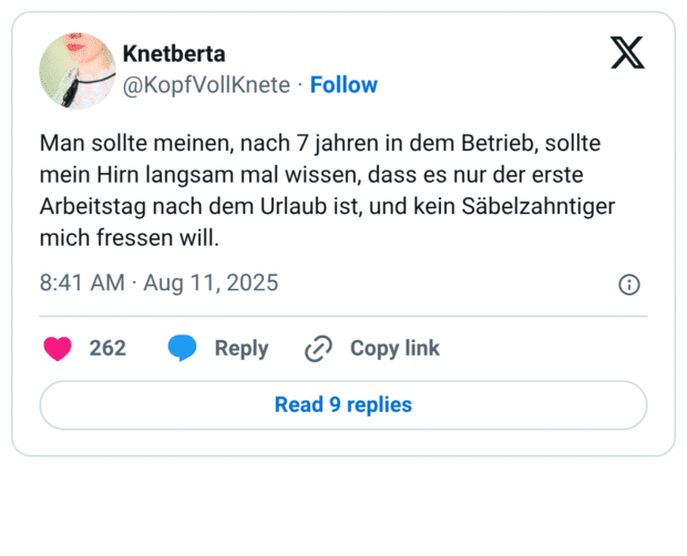 Man sollte meinen, nach 7 jahren in dem Betrieb, sollte mein Hirn langsam mal wissen, dass es nur der erste Arbeitstag nach dem Urlaub ist, und kein Säbelzahntiger mich fressen will.