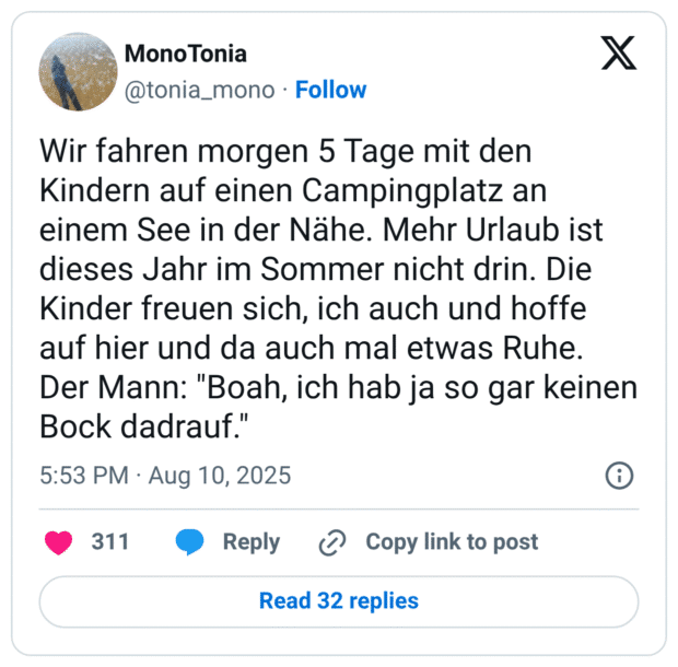 Wir fahren morgen 5 Tage mit den Kindern auf einen Campingplatz an einem See in der Nähe. Mehr Urlaub ist dieses Jahr im Sommer nicht drin. Die Kinder freuen sich, ich auch und hoffe auf hier und da auch mal etwas Ruhe. Der Mann: "Boah, ich hab ja so gar keinen Bock dadrauf."
