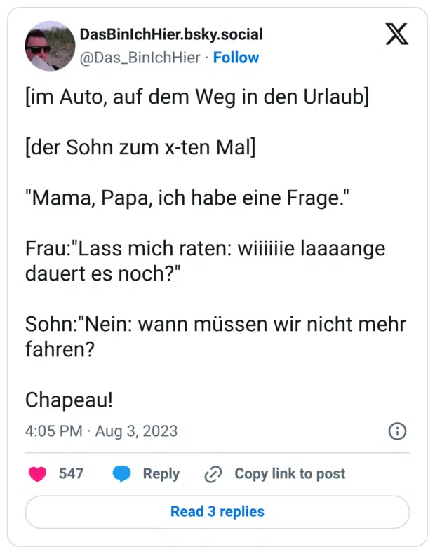 [im Auto, auf dem Weg in den Urlaub] [der Sohn zum x-ten Mal] "Mama, Papa, ich habe eine Frage." Frau:"Lass mich raten: wiiiiiie laaaange dauert es noch?" Sohn:"Nein: wann müssen wir nicht mehr fahren? Chapeau!