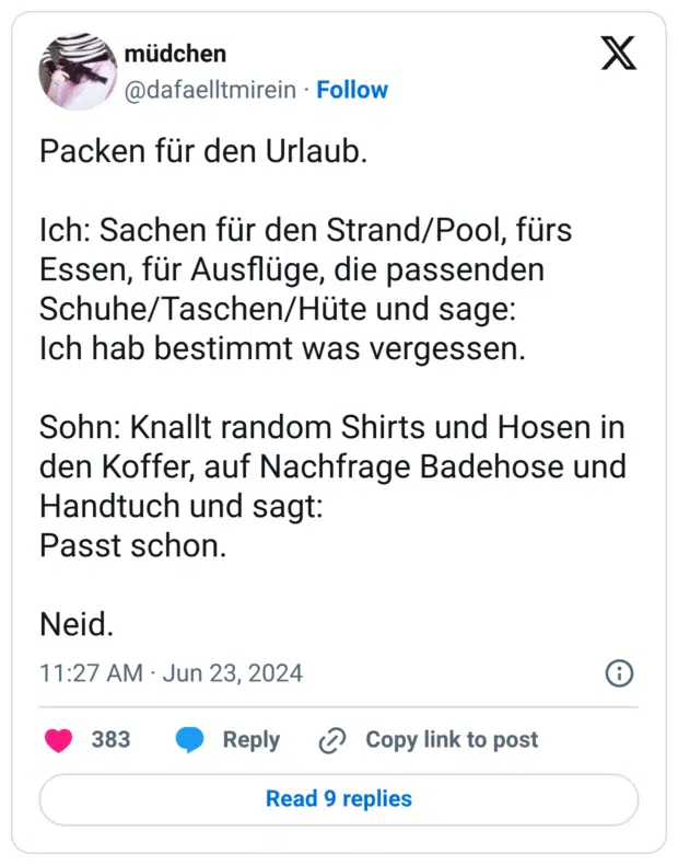Packen für den Urlaub. Ich: Sachen für den Strand/Pool, fürs Essen, für Ausflüge, die passenden Schuhe/Taschen/Hüte und sage: Ich hab bestimmt was vergessen. Sohn: Knallt random Shirts und Hosen in den Koffer, auf Nachfrage Badehose und Handtuch und sagt: Passt schon. Neid.