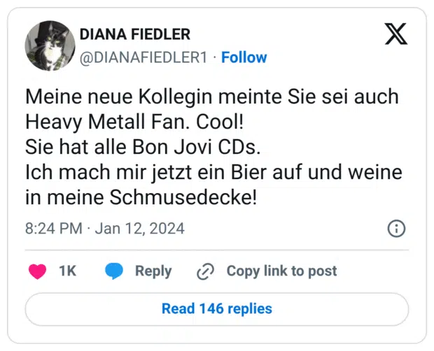 Meine neue Kollegin meinte Sie sei auch Heavy Metall Fan. Cool! Sie hat alle Bon Jovi CDs. Ich mach mir jetzt ein Bier auf und weine in meine Schmusedecke!
