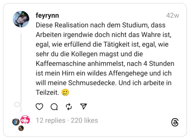 Diese Realisation nach dem Studium, dass Arbeiten irgendwie doch nicht das Wahre ist, egal, wie erfüllend die Tätigkeit ist, egal, wie sehr du die Kollegen magst und die Kaffeemaschine anhimmelst, nach 4 Stunden ist mein Hirn ein wildes Affengehege und ich will meine Schmusedecke. Und ich arbeite in Teilzeit. :lächelndes_gesicht_mit_träne: