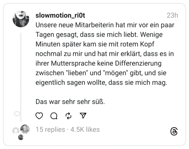 Unsere neue Mitarbeiterin hat mir vor ein paar Tagen gesagt, dass sie mich liebt. Wenige Minuten später kam sie mit rotem Kopf nochmal zu mir und hat mir erklärt, dass es in ihrer Muttersprache keine Differenzierung zwischen "lieben" und "mögen" gibt, und sie eigentlich sagen wollte, dass sie mich mag. Das war sehr sehr süß.