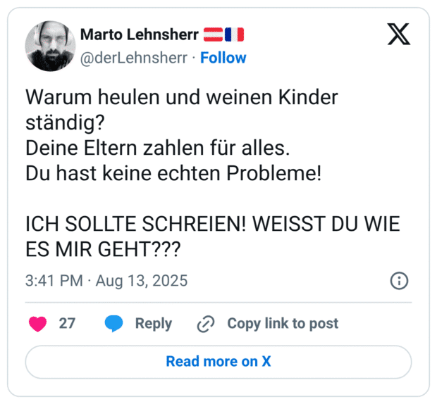 Warum heulen und weinen Kinder ständig? Deine Eltern zahlen für alles. Du hast keine echten Probleme! ICH SOLLTE SCHREIEN! WEISST DU WIE ES MIR GEHT?