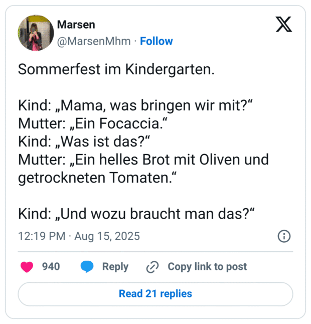 Sommerfest im Kindergarten. Kind: „Mama, was bringen wir mit?" Mutter: „Ein Focaccia." Kind: „Was ist das?" Mutter: „Ein helles Brot mit Oliven und getrockneten Tomaten." Kind: „Und wozu braucht man das?