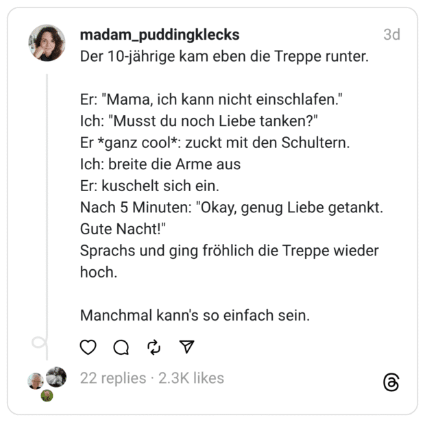 Der 10-jährige kam eben die Treppe runter. Er: "Mama, ich kann nicht einschlafen." Ich: "Musst du noch Liebe tanken?" Er *ganz cool*: zuckt mit den Schultern. Ich: breite die Arme aus Er: kuschelt sich ein. Nach 5 Minuten: "Okay, genug Liebe getankt. Gute Nacht!" Sprachs und ging fröhlich die Treppe wieder hoch. Manchmal kann's so einfach sein.