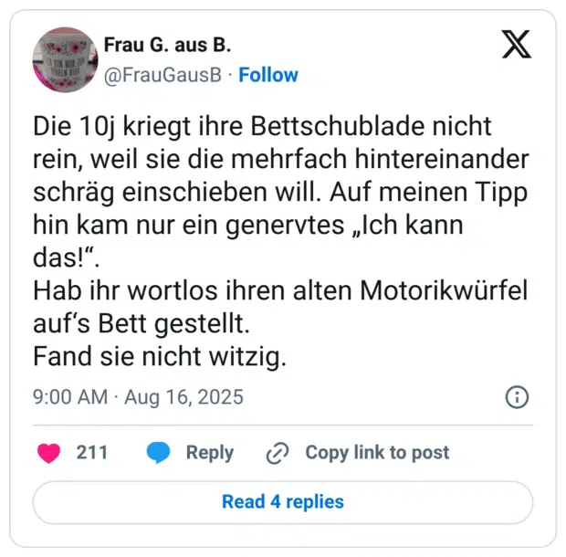 Die 10j kriegt ihre Bettschublade nicht rein, weil sie die mehrfach hintereinander schräg einschieben will. Auf meinen Tipp hin kam nur ein genervtes „Ich kann das!" Hab ihr wortlos ihren alten Motorikwürfel auf's Bett gestellt. Fand sie nicht witzig.