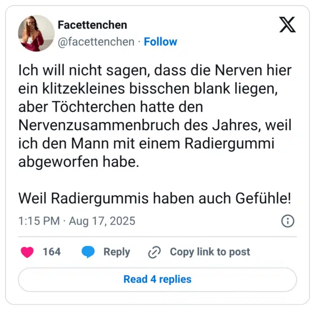 Ich will nicht sagen, dass die Nerven hier ein klitzekleines bisschen blank liegen, aber Töchterchen hatte den Nervenzusammenbruch des Jahres, weil ich den Mann mit einem Radiergummi abgeworfen habe. Weil Radiergummis haben auch Gefühle!