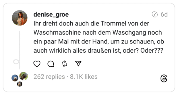 Waschmaschine nach dem Waschgang noch ein paar Mal mit der Hand, um zu schauen, ob auch wirklich alles draußen ist, oder? Oder???