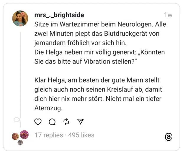 Sitze im Wartezimmer beim Neurologen. Alle zwei Minuten piept das Blutdruckgerät von jemandem fröhlich vor sich hin. Die Helga neben mir völlig genervt: „Könnten Sie das bitte auf Vibration stellen?" Klar Helga, am besten der gute Mann stellt gleich auch noch seinen Kreislauf ab, damit dich hier nix mehr stört. Nicht mal ein tiefer Atemzug.