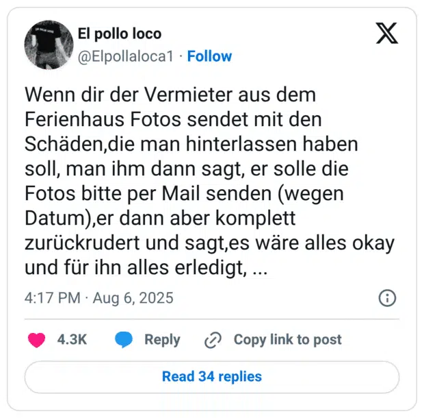 Wenn dir der Vermieter aus dem Ferienhaus Fotos sendet mit den Schäden,die man hinterlassen haben soll, man ihm dann sagt, er solle die Fotos bitte per Mail senden (wegen Datum),er dann aber komplett zurückrudert und sagt,es wäre alles okay und für ihn alles erledigt, ..