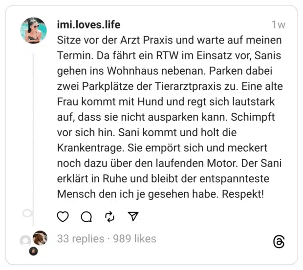 Sitze vor der Arzt Praxis und warte auf meinen Termin. Da fährt ein RTW im Einsatz vor, Sanis gehen ins Wohnhaus nebenan. Parken dabei zwei Parkplätze der Tierarztpraxis zu. Eine alte Frau kommt mit Hund und regt sich lautstark auf, dass sie nicht ausparken kann. Schimpft vor sich hin. Sani kommt und holt die Krankentrage. Sie empört sich und meckert noch dazu über den laufenden Motor. Der Sani erklärt in Ruhe und bleibt der entspannteste Mensch den