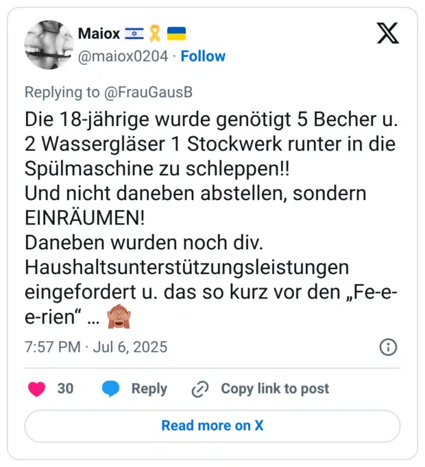 Die 18-jährige wurde genötigt 5 Becher u. 2 Wassergläser 1 Stockwerk runter in die Spülmaschine zu schleppen!! Und nicht daneben abstellen, sondern EINRÄUMEN! Daneben wurden noch div. Haushaltsunterstützungsleistungen eingefordert u. das so kurz vor den „Fe-e- e-rien"