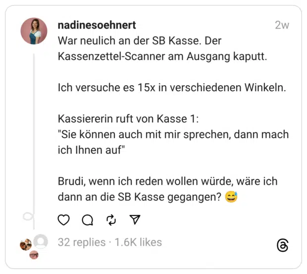 War neulich an der SB Kasse. Der Kassenzettel-Scanner am Ausgang kaputt. Ich versuche es 15x in verschiedenen Winkeln. Kassiererin ruft von Kasse 1: "Sie können auch mit mir sprechen, dann mach ich Ihnen auf" Brudi, wenn ich reden wollen würde, wäre ich dann an die SB Kasse gegangen?