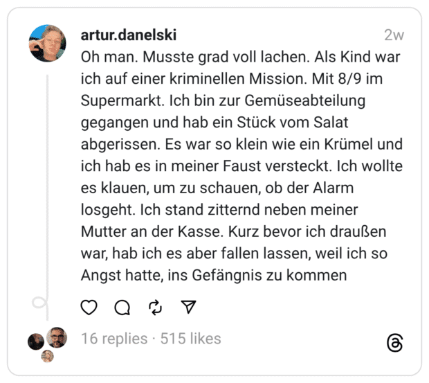 Oh man. Musste grad voll lachen. Als Kind war ich auf einer kriminellen Mission. Mit 8/9 im Supermarkt. Ich bin zur Gemüseabteilung gegangen und hab ein Stück vom Salat abgerissen. Es war so klein wie ein Krümel und ich hab es in meiner Faust versteckt. Ich wollte es klauen, um zu schauen, ob der Alarm losgeht. Ich stand zitternd neben meiner Mutter an der Kasse. Kurz bevor ich draußen war, hab ich es aber fallen lassen, weil ich so Angst hatte, ins Gefängnis zu kommen