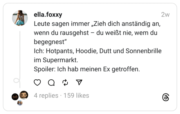 Leute sagen immer „Zieh dich anständig an, wenn du rausgehst - du weißt nie, wem du begegnest" Ich: Hotpants, Hoodie, Dutt und Sonnenbrille im Supermarkt. Spoiler: Ich hab meinen Ex getroffen.