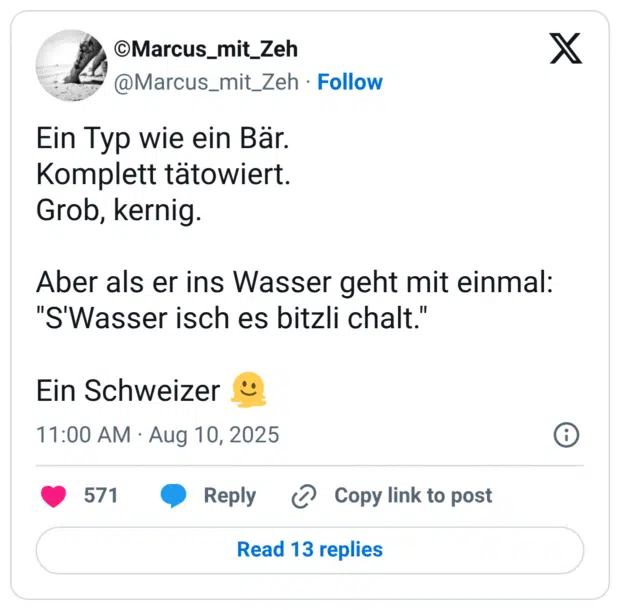 Ein Typ wie ein Bär. Komplett tätowiert. Grob, kernig. Aber als er ins Wasser geht mit einmal: "S'Wasser isch es bitzli chalt."