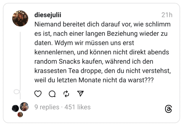 Niemand bereitet dich darauf vor, wie schlimm es ist, nach einer langen Beziehung wieder zu daten. Wdym wir müssen uns erst kennenlernen, und können nicht direkt abends random Snacks kaufen, während ich den krassesten Tea droppe, den du nicht verstehst, weil du letzten Monate nicht da warst???