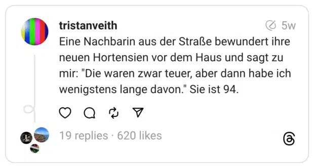 Eine Nachbarin aus der Straße bewundert ihre neuen Hortensien vor dem Haus und sagt zu mir: "Die waren zwar teuer, aber dann habe ich wenigstens lange davon." Sie ist 94.