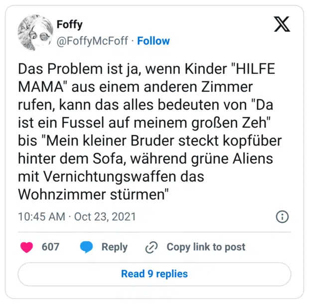 Das Problem ist ja, wenn Kinder "HILFE MAMA" aus einem anderen Zimmer rufen, kann das alles bedeuten von "Da ist ein Fussel auf meinem großen Zeh" bis "Mein kleiner Bruder steckt kopfüber hinter dem Sofa, während grüne Aliens mit Vernichtungswaffen das Wohnzimmer stürmen"