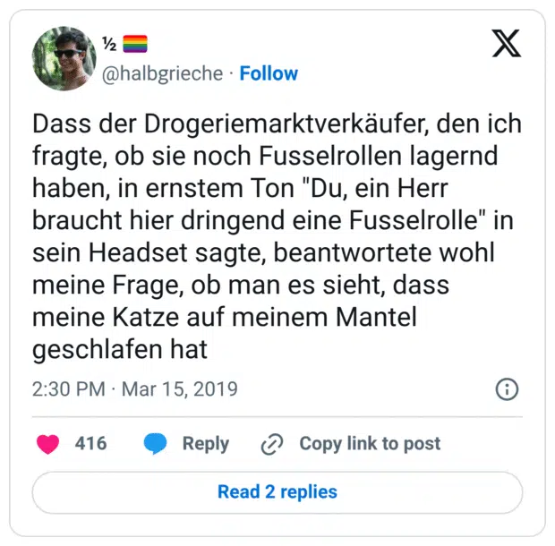 Dass der Drogeriemarktverkäufer, den ich fragte, ob sie noch Fusselrollen lagernd haben, in ernstem Ton "Du, ein Herr braucht hier dringend eine Fusselrolle" in sein Headset sagte, beantwortete wohl meine Frage, ob man es sieht, dass meine Katze auf meinem Mantel geschlafen hat