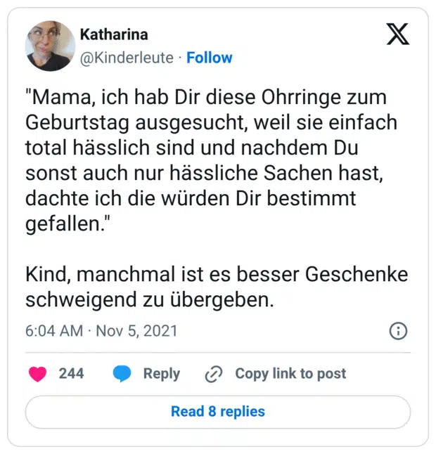 "Mama, ich hab Dir diese Ohrringe zum Geburtstag ausgesucht, weil sie einfach total hässlich sind und nachdem Du sonst auch nur hässliche Sachen hast, dachte ich die würden Dir bestimmt gefallen." Kind, manchmal ist es besser Geschenke schweigend zu übergeben.