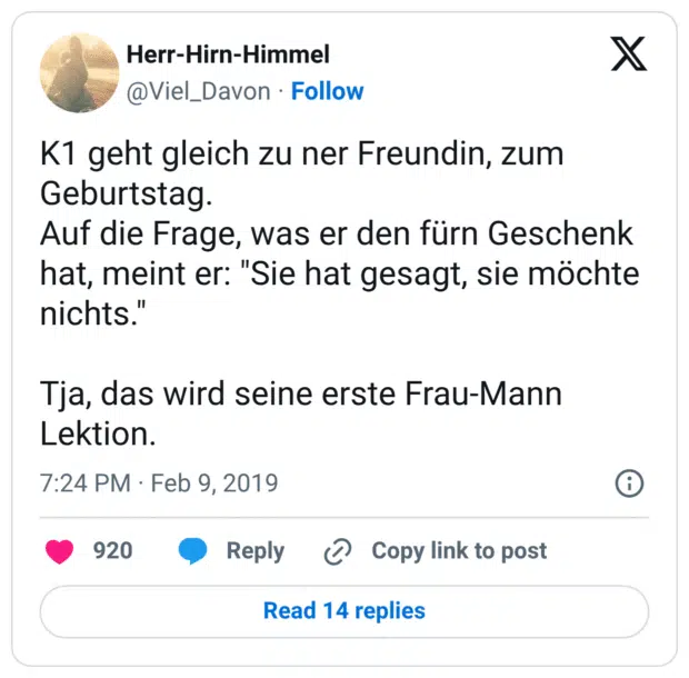 K1 geht gleich zu ner Freundin, zum Geburtstag. Auf die Frage, was er den fürn Geschenk hat, meint er: "Sie hat gesagt, sie möchte nichts." Tja, das wird seine erste Frau-Mann Lektion.