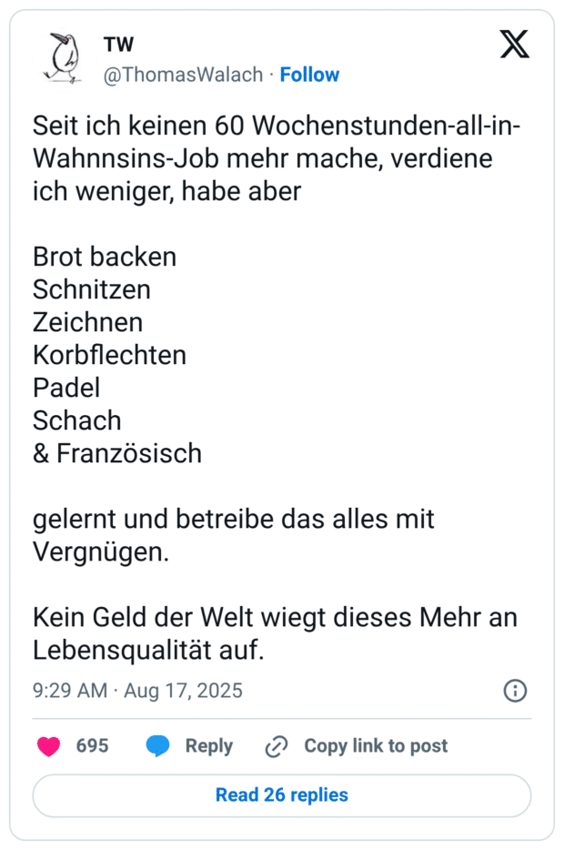 Seit ich keinen 60 Wochenstunden-all-in-Wahnnsins-Job mehr mache, verdiene ich weniger, habe aber Brot backen Schnitzen Zeichnen Korbflechten Padel Schach & Französisch gelernt und betreibe das alles mit Vergnügen. Kein Geld der Welt wiegt dieses Mehr an Lebensqualität auf.