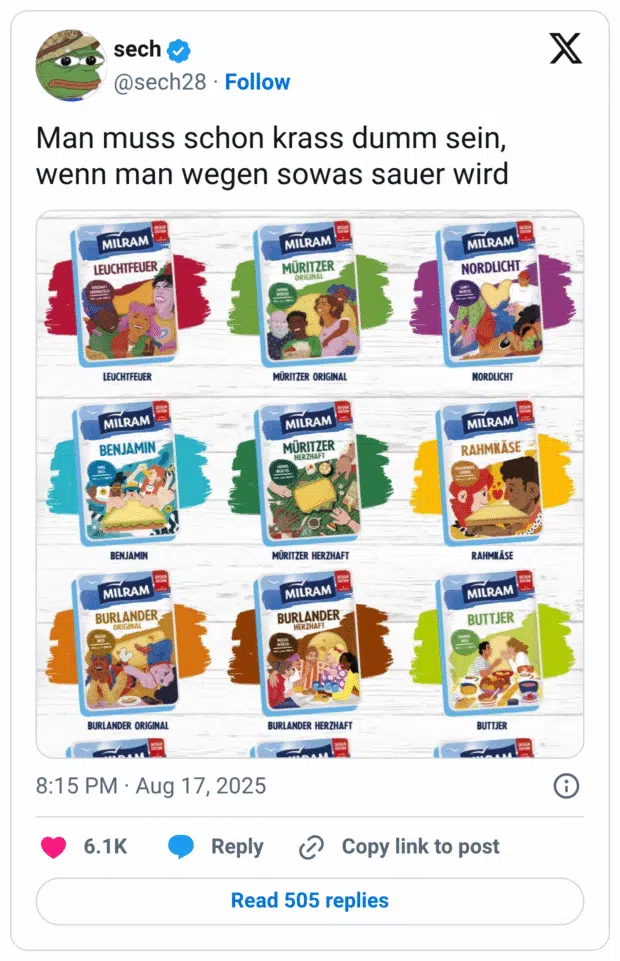 Man muss schon krass dumm sein, wenn man wegen sowas sauer wird MILRAM LEUCHTFEUER LEUCHTFEUER MILRAM BENJAMIN BENJAMIN MILRAM BURLANDER ORIGINAL BURLANDER ORIGINAL 8:15 PM • Aug 17, 2025 6.1K MILRAM MÜRITZER ORIGINAL MÜRITZER ORIGINAL MILRAM MÜRITZER HERZHAFT MÜRITZER HERZHAFT MILRAM BURLANDER HERZHAFT BURLANDER HERZHAFT Reply Copy link to post Read 505 replies MILRAM NORDLICHT NORDLICHT MILRAM RAHMKÄSE RAHMKÄSE MILRAM BUTTJER BUTTJER
