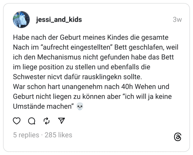 Habe nach der Geburt meines Kindes die gesamte Nach im “aufrecht eingestellten” Bett geschlafen, weil ich den Mechanismus nicht gefunden habe das Bett im liege position zu stellen und ebenfalls die Schwester nicvt dafür rausklingekn sollte. War schon hart unangenehm nach 40h Wehen und Geburt nicht liegen zu können aber “ich will ja keine Umstände machen” 💀