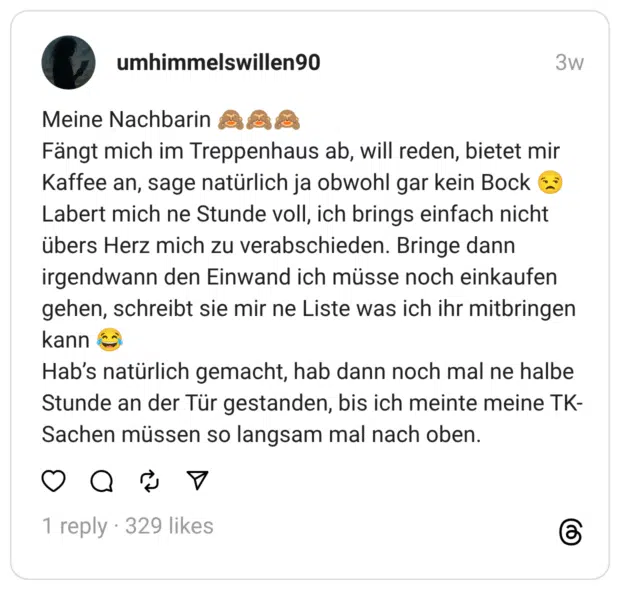 Meine Nachbarin 🙈🙈🙈 Fängt mich im Treppenhaus ab, will reden, bietet mir Kaffee an, sage natürlich ja obwohl gar kein Bock 😒 Labert mich ne Stunde voll, ich brings einfach nicht übers Herz mich zu verabschieden. Bringe dann irgendwann den Einwand ich müsse noch einkaufen gehen, schreibt sie mir ne Liste was ich ihr mitbringen kann 😂 Hab’s natürlich gemacht, hab dann noch mal ne halbe Stunde an der Tür gestanden, bis ich meinte meine TK-Sachen müssen so langsam mal nach oben.