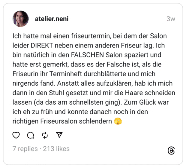 ch hatte mal einen friseurtermin, bei dem der Salon leider DIREKT neben einem anderen Friseur lag. Ich bin natürlich in den FALSCHEN Salon spaziert und hatte erst gemerkt, dass es der Falsche ist, als die Friseurin ihr Terminheft durchblätterte und mich nirgends fand. Anstatt alles aufzuklären, hab ich mich dann in den Stuhl gesetzt und mir die Haare schneiden lassen (da das am schnellsten ging). Zum Glück war ich eh zu früh und konnte danach noch in den richtigen Friseursalon schlendern 🫣