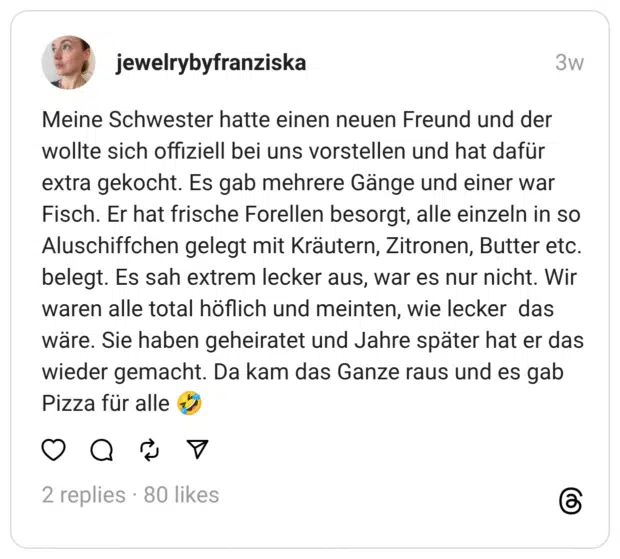 Meine Schwester hatte einen neuen Freund und der wollte sich offiziell bei uns vorstellen und hat dafür extra gekocht. Es gab mehrere Gänge und einer war Fisch. Er hat frische Forellen besorgt, alle einzeln in so Aluschiffchen gelegt mit Kräutern, Zitronen, Butter etc. belegt. Es sah extrem lecker aus, war es nur nicht. Wir waren alle total höflich und meinten, wie lecker das wäre. Sie haben geheiratet und Jahre später hat er das wieder gemacht. Da kam das Ganze raus und es gab Pizza für alle 🤣