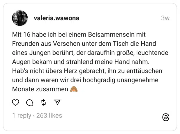 Mit 16 habe ich bei einem Beisammensein mit Freunden aus Versehen unter dem Tisch die Hand eines Jungen berührt, der daraufhin große, leuchtende Augen bekam und strahlend meine Hand nahm. Hab‘s nicht übers Herz gebracht, ihn zu enttäuschen und dann waren wir drei hochgradig unangenehme Monate zusammen 🙈