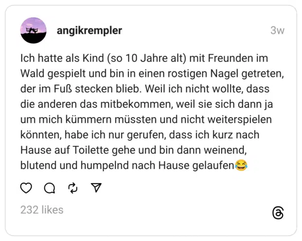 Ich hatte als Kind (so 10 Jahre alt) mit Freunden im Wald gespielt und bin in einen rostigen Nagel getreten, der im Fuß stecken blieb. Weil ich nicht wollte, dass die anderen das mitbekommen, weil sie sich dann ja um mich kümmern müssten und nicht weiterspielen könnten, habe ich nur gerufen, dass ich kurz nach Hause auf Toilette gehe und bin dann weinend, blutend und humpelnd nach Hause gelaufen😂