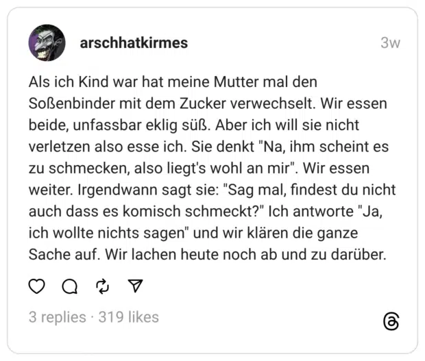 Als ich Kind war hat meine Mutter mal den Soßenbinder mit dem Zucker verwechselt. Wir essen beide, unfassbar eklig süß. Aber ich will sie nicht verletzen also esse ich. Sie denkt "Na, ihm scheint es zu schmecken, also liegt's wohl an mir". Wir essen weiter. Irgendwann sagt sie: "Sag mal, findest du nicht auch dass es komisch schmeckt?" Ich antworte "Ja, ich wollte nichts sagen" und wir klären die ganze Sache auf. Wir lachen heute noch ab und zu darüber.