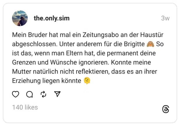 Mein Bruder hat mal ein Zeitungsabo an der Haustür abgeschlossen. Unter anderem für die Brigitte 🙈 So ist das, wenn man Eltern hat, die permanent deine Grenzen und Wünsche ignorieren. Konnte meine Mutter natürlich nicht reflektieren, dass es an ihrer Erziehung liegen könnte 🫠