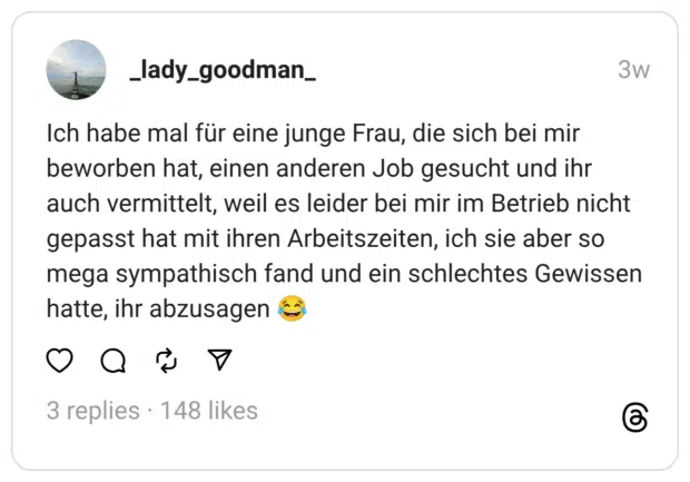 Ich habe mal für eine junge Frau, die sich bei mir beworben hat, einen anderen Job gesucht und ihr auch vermittelt, weil es leider bei mir im Betrieb nicht gepasst hat mit ihren Arbeitszeiten, ich sie aber so mega sympathisch fand und ein schlechtes Gewissen hatte, ihr abzusagen 😂