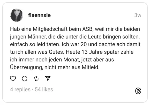 Hab eine Mitgliedschaft beim ASB, weil mir die beiden jungen Männer, die die unter die Leute bringen sollten, einfach so leid taten. Ich war 20 und dachte ach damit tu ich allen was Gutes. Heute 13 Jahre später zahle ich immer noch jeden Monat, jetzt aber aus Überzeugung, nicht mehr aus Mitleid.