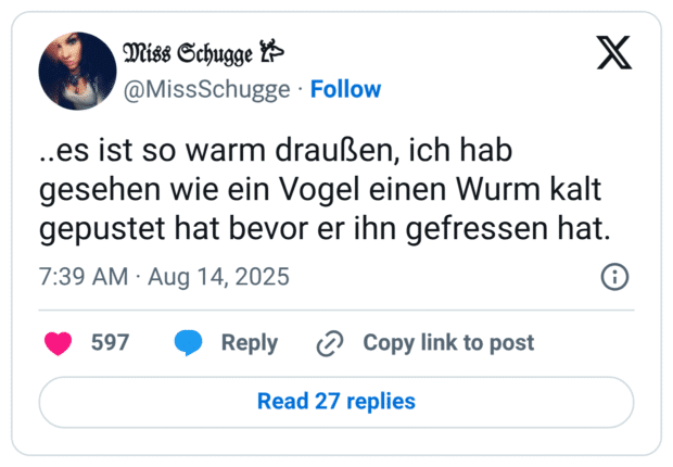 ..es ist so warm draußen, ich hab gesehen wie ein Vogel einen Wurm kalt gepustet hat bevor er ihn gefressen hat.