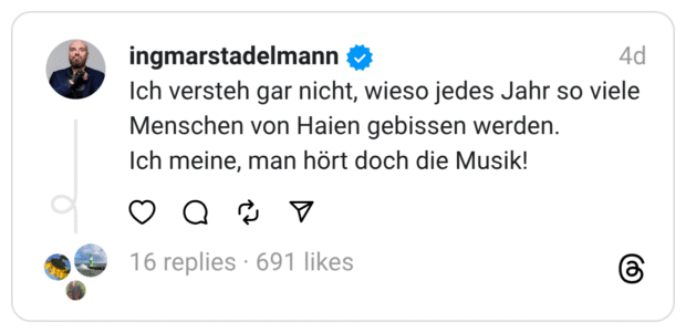 Ich versteh gar nicht, wieso jedes Jahr so viele Menschen von Haien gebissen werden. Ich meine, man hört doch die Musik!
