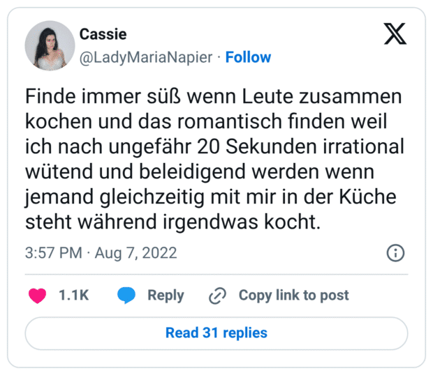 Finde immer süß wenn Leute zusammen kochen und das romantisch finden weil ich nach ungefähr 20 Sekunden irrational wütend und beleidigend werden wenn jemand gleichzeitig mit mir in der Küche steht während irgendwas kocht.