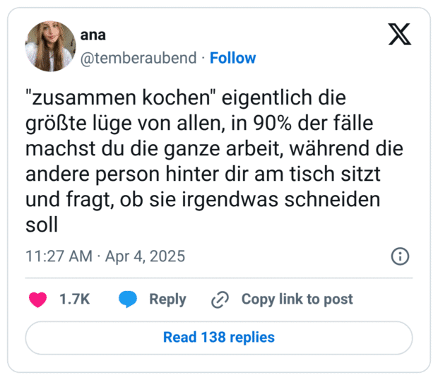 "zusammen kochen" eigentlich die größte lüge von allen, in 90% der fälle machst du die ganze arbeit, während die andere person hinter dir am tisch sitzt und fragt, ob sie irgendwas schneiden soll