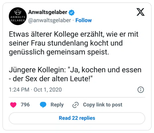 Etwas älterer Kollege erzählt, wie er mit seiner Frau stundenlang kocht und genüsslich gemeinsam speist. Jüngere Kollegin: "Ja, kochen und essen - der Sex der alten Leute!"