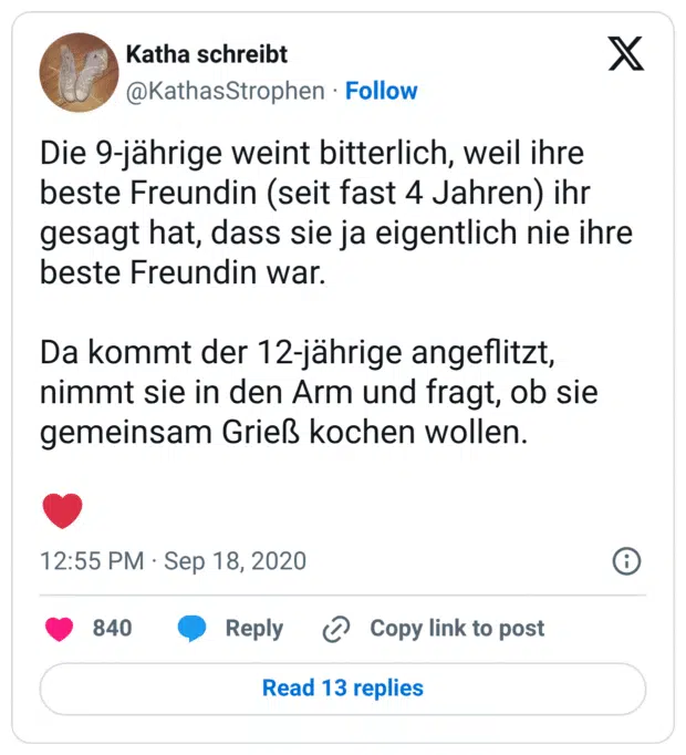 Die 9-jährige weint bitterlich, weil ihre beste Freundin (seit fast 4 Jahren) ihr gesagt hat, dass sie ja eigentlich nie ihre beste Freundin war. Da kommt der 12-jährige angeflitzt, nimmt sie in den Arm und fragt, ob sie gemeinsam Grieß kochen wollen. ❤️