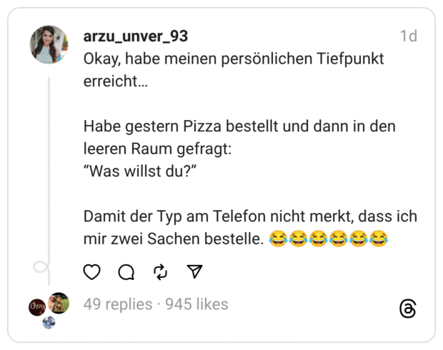 Okay, habe meinen persönlichen Tiefpunkt erreicht… Habe gestern Pizza bestellt und dann in den leeren Raum gefragt: “Was willst du?” Damit der Typ am Telefon nicht merkt, dass ich mir zwei Sachen bestelle. 😂😂😂😂😂😂