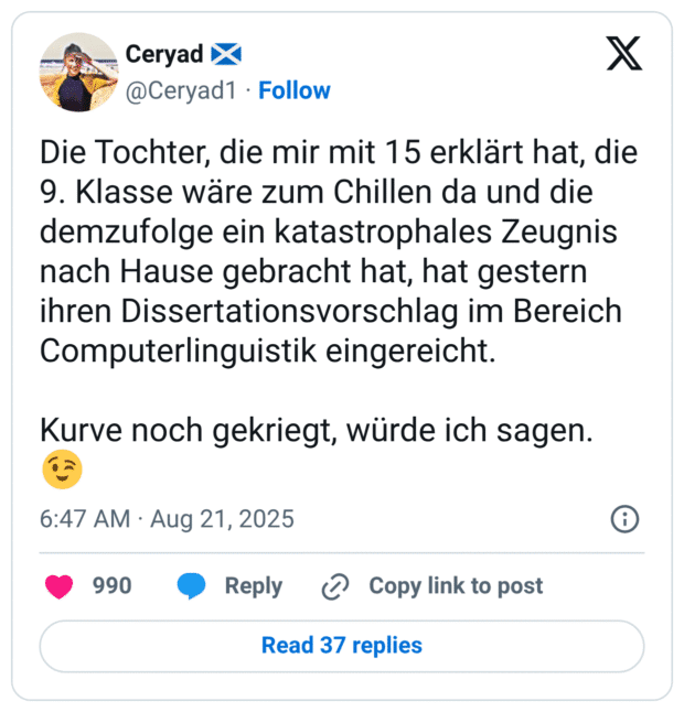Die Tochter, die mir mit 15 erklärt hat, die 9. Klasse wäre zum Chillen da und die demzufolge ein katastrophales Zeugnis nach Hause gebracht hat, hat gestern ihren Dissertationsvorschlag im Bereich Computerlinguistik eingereicht. Kurve noch gekriegt, würde ich sagen. 😉