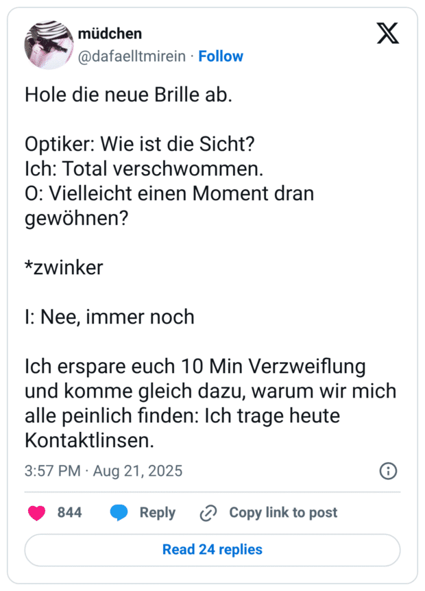 Hole die neue Brille ab. Optiker: Wie ist die Sicht? Ich: Total verschwommen. O: Vielleicht einen Moment dran gewöhnen? *zwinker I: Nee, immer noch Ich erspare euch 10 Min Verzweiflung und komme gleich dazu, warum wir mich alle peinlich finden: Ich trage heute Kontaktlinsen.