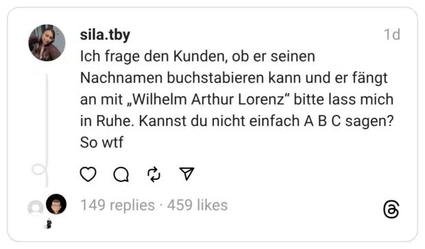 Ich frage den Kunden, ob er seinen Nachnamen buchstabieren kann und er fängt an mit „Wilhelm Arthur Lorenz“ bitte lass mich in Ruhe. Kannst du nicht einfach A B C sagen? So wtf